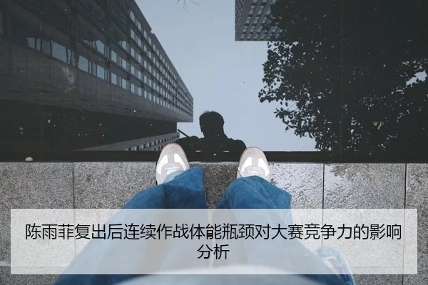 陈雨菲复出后连续作战体能瓶颈对大赛竞争力的影响分析