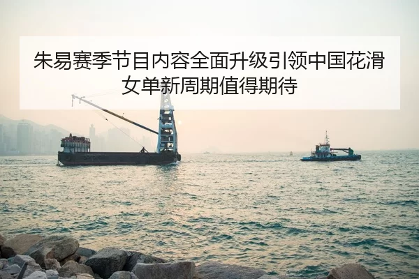 朱易赛季节目内容全面升级引领中国花滑女单新周期值得期待