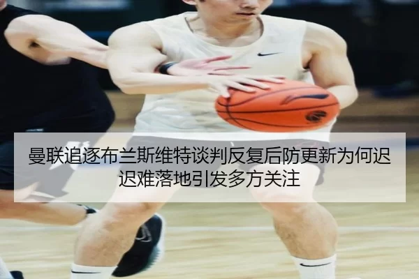 曼联追逐布兰斯维特谈判反复后防更新为何迟迟难落地引发多方关注