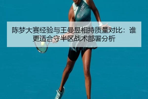 陈梦大赛经验与王曼昱相持质量对比：谁更适合守半区战术部署分析